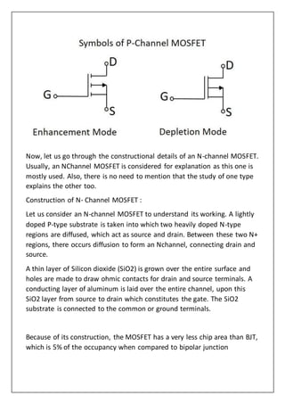 Now, let us go through the constructional details of an N-channel MOSFET.
Usually, an NChannel MOSFET is considered for explanation as this one is
mostly used. Also, there is no need to mention that the study of one type
explains the other too.
Construction of N- Channel MOSFET :
Let us consider an N-channel MOSFET to understand its working. A lightly
doped P-type substrate is taken into which two heavily doped N-type
regions are diffused, which act as source and drain. Between these two N+
regions, there occurs diffusion to form an Nchannel, connecting drain and
source.
A thin layer of Silicon dioxide (SiO2) is grown over the entire surface and
holes are made to draw ohmic contacts for drain and source terminals. A
conducting layer of aluminum is laid over the entire channel, upon this
SiO2 layer from source to drain which constitutes the gate. The SiO2
substrate is connected to the common or ground terminals.
Because of its construction, the MOSFET has a very less chip area than BJT,
which is 5% of the occupancy when compared to bipolar junction
 