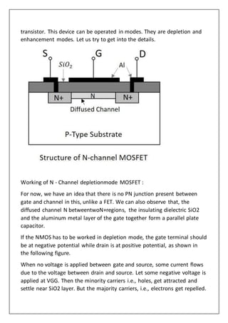 transistor. This device can be operated in modes. They are depletion and
enhancement modes. Let us try to get into the details.
Working of N - Channel depletionmode MOSFET :
For now, we have an idea that there is no PN junction present between
gate and channel in this, unlike a FET. We can also observe that, the
diffused channel N betweentwoN+regions, the insulating dielectric SiO2
and the aluminum metal layer of the gate together form a parallel plate
capacitor.
If the NMOS has to be worked in depletion mode, the gate terminal should
be at negative potential while drain is at positive potential, as shown in
the following figure.
When no voltage is applied between gate and source, some current flows
due to the voltage between drain and source. Let some negative voltage is
applied at VGG. Then the minority carriers i.e., holes, get attracted and
settle near SiO2 layer. But the majority carriers, i.e., electrons get repelled.
 