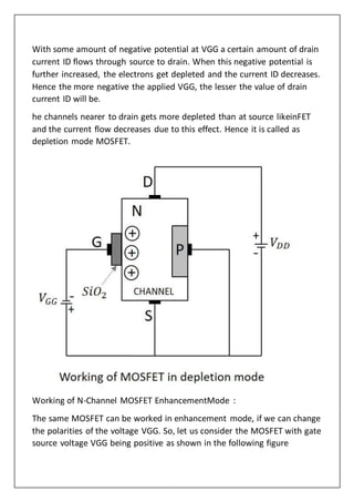 With some amount of negative potential at VGG a certain amount of drain
current ID flows through source to drain. When this negative potential is
further increased, the electrons get depleted and the current ID decreases.
Hence the more negative the applied VGG, the lesser the value of drain
current ID will be.
he channels nearer to drain gets more depleted than at source likeinFET
and the current flow decreases due to this effect. Hence it is called as
depletion mode MOSFET.
Working of N-Channel MOSFET EnhancementMode :
The same MOSFET can be worked in enhancement mode, if we can change
the polarities of the voltage VGG. So, let us consider the MOSFET with gate
source voltage VGG being positive as shown in the following figure
 