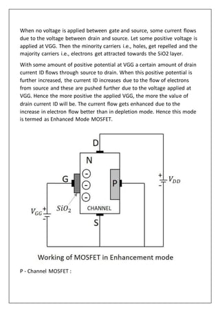 When no voltage is applied between gate and source, some current flows
due to the voltage between drain and source. Let some positive voltage is
applied at VGG. Then the minority carriers i.e., holes, get repelled and the
majority carriers i.e., electrons get attracted towards the SiO2 layer.
With some amount of positive potential at VGG a certain amount of drain
current ID flows through source to drain. When this positive potential is
further increased, the current ID increases due to the flow of electrons
from source and these are pushed further due to the voltage applied at
VGG. Hence the more positive the applied VGG, the more the value of
drain current ID will be. The current flow gets enhanced due to the
increase in electron flow better than in depletion mode. Hence this mode
is termed as Enhanced Mode MOSFET.
P - Channel MOSFET :
 