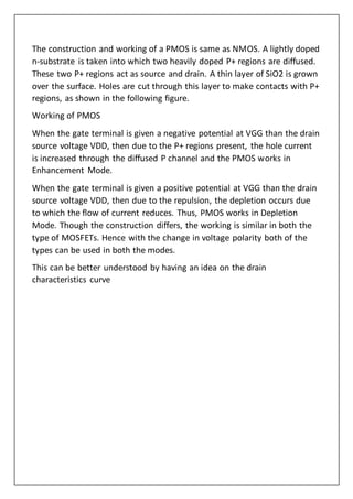 The construction and working of a PMOS is same as NMOS. A lightly doped
n-substrate is taken into which two heavily doped P+ regions are diffused.
These two P+ regions act as source and drain. A thin layer of SiO2 is grown
over the surface. Holes are cut through this layer to make contacts with P+
regions, as shown in the following figure.
Working of PMOS
When the gate terminal is given a negative potential at VGG than the drain
source voltage VDD, then due to the P+ regions present, the hole current
is increased through the diffused P channel and the PMOS works in
Enhancement Mode.
When the gate terminal is given a positive potential at VGG than the drain
source voltage VDD, then due to the repulsion, the depletion occurs due
to which the flow of current reduces. Thus, PMOS works in Depletion
Mode. Though the construction differs, the working is similar in both the
type of MOSFETs. Hence with the change in voltage polarity both of the
types can be used in both the modes.
This can be better understood by having an idea on the drain
characteristics curve
 