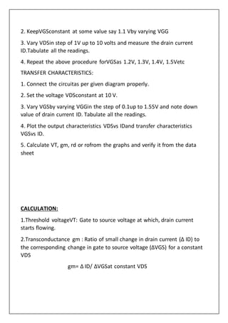 2. KeepVGSconstant at some value say 1.1 Vby varying VGG
3. Vary VDSin step of 1V up to 10 volts and measure the drain current
ID.Tabulate all the readings.
4. Repeat the above procedure forVGSas 1.2V, 1.3V, 1.4V, 1.5Vetc
TRANSFER CHARACTERISTICS:
1. Connect the circuitas per given diagram properly.
2. Set the voltage VDSconstant at 10 V.
3. Vary VGSby varying VGGin the step of 0.1up to 1.55V and note down
value of drain current ID. Tabulate all the readings.
4. Plot the output characteristics VDSvs IDand transfer characteristics
VGSvs ID.
5. Calculate VT, gm, rd or rofrom the graphs and verify it from the data
sheet
CALCULATION:
1.Threshold voltageVT: Gate to source voltage at which, drain current
starts flowing.
2.Transconductance gm : Ratio of small change in drain current (Δ ID) to
the corresponding change in gate to source voltage (ΔVGS) for a constant
VDS
gm= Δ ID/ ΔVGSat constant VDS
 