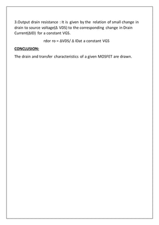 3.Output drain resistance : It is given by the relation of small change in
drain to source voltage(Δ VDS) to the corresponding change in Drain
Current(ΔID) for a constant VGS.
rdor ro = ΔVDS/ Δ IDat a constant VGS
CONCLUSION:
The drain and transfer characteristics of a given MOSFET are drawn.
 