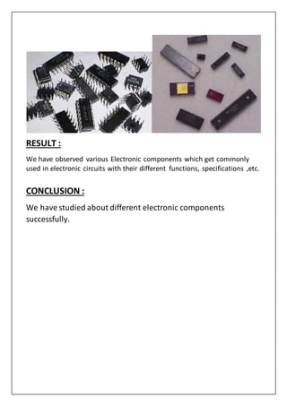 RESULT :
We have observed various Electronic components which get commonly
used in electronic circuits with their different functions, specifications ,etc.
CONCLUSION :
We have studied about different electronic components
successfully.
 
