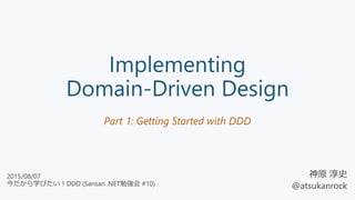 Implementing
Domain-Driven Design
Part 1: Getting Started with DDD
神原 淳史
@atsukanrock
2015/08/07
今だから学びたい！DDD (Sansan .NET勉強会 #10)
 