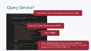 Query Service?
SQLベタ書き
Application Layer of Hexagonal Architecture ※後述
• CQRS (次回以降のお話) のQuery Command (参照のみ)
• データアクセスがRe...