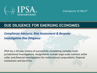 DUE DILIGENCE FOR EMERGING ECONOMIES

Compliance Advisory, Risk Assessment & Bespoke
Investigative Due Diligence


IPSA has a 20 year history of successfully completing complex multi-
jurisdictional investigations. Assignments include large-scale criminal, white
collar and financial investigations for multinational corporations, financial
institutions and law firms.
 