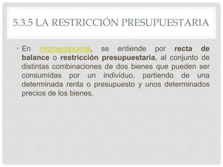 5.3.5 LA RESTRICCIÓN PRESUPUESTARIA
• En microeconomía, se entiende por recta de
balance o restricción presupuestaria, al conjunto de
distintas combinaciones de dos bienes que pueden ser
consumidas por un individuo, partiendo de una
determinada renta o presupuesto y unos determinados
precios de los bienes.
 