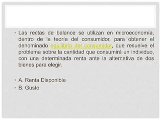 • Las rectas de balance se utilizan en microeconomía,
dentro de la teoría del consumidor, para obtener el
denominado equilibrio del consumidor, que resuelve el
problema sobre la cantidad que consumirá un individuo,
con una determinada renta ante la alternativa de dos
bienes para elegir.
• A. Renta Disponible
• B. Gusto
 