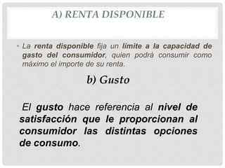 A) RENTA DISPONIBLE
• La renta disponible fija un límite a la capacidad de
gasto del consumidor, quien podrá consumir como
máximo el importe de su renta.
b) Gusto
El gusto hace referencia al nivel de
satisfacción que le proporcionan al
consumidor las distintas opciones
de consumo.
 