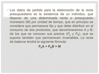 • Los datos de partida para la elaboración de la recta
presupuestaria es la existencia de un individuo, que
dispone de una determinada renta o presupuesto
monetario (M) por unidad de tiempo, que en principio se
considera que permanece fijo y que debe distribuir en el
consumo de dos productos, que denominaremos A y B;
de los que se conocen sus precios (PA y PB), que se
supone también que permanecen invariables. La recta
de balance tendrá la siguiente fórmula:
PAA + PBB = M
 