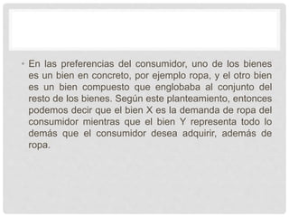 • En las preferencias del consumidor, uno de los bienes
es un bien en concreto, por ejemplo ropa, y el otro bien
es un bien compuesto que englobaba al conjunto del
resto de los bienes. Según este planteamiento, entonces
podemos decir que el bien X es la demanda de ropa del
consumidor mientras que el bien Y representa todo lo
demás que el consumidor desea adquirir, además de
ropa.
 