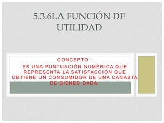 5.3.6LA FUNCIÓN DE
UTILIDAD
C ON C EPTO :
ES UNA PUNTUACIÓN NUMÉRICA QUE
R EPR ESEN TA LA SATISFAC C IÓN QU E
OBTIEN E U N C ON SU MID OR D E U N A C AN ASTA
D E BIEN ES D AD A.
 