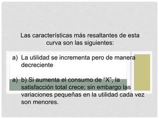 Las características más resaltantes de esta
curva son las siguientes:
a) La utilidad se incrementa pero de manera
decreciente
a) b) Si aumenta el consumo de “X”, la
satisfacción total crece; sin embargo las
variaciones pequeñas en la utilidad cada vez
son menores.
 