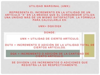U T I L I D A D M A R G I N A L ( U M X ) :
R E P R E S E N TA E L I N C R E M E N T O E N L A U T I L I D A D D E U N
A R T Í C U L O “ X ” E N L A M E D I D A Q U E E L C O N S U M I D O R U T I L I Z A
U N A U N I D A D M Á S D E U N M I S M O S AT I S FA C T O R . L A F Ó R M U L A
PA R A C A L C U L A R L A E S :
U M X = D Q X / D Q X
D O N D E :
U M X = U T I L I D A D D E C I E R T O A R T Í C U L O .
D U T X = I N C R E M E N T O O A D I C I Ó N D E L A U T I L I D A D T O TA L D E
C I E R T O S A R T Í C U L O S .
D Q X = I N C R E M E N T O O A D I C I Ó N D E L A C A N T I D A D D E
C I E R T O A R T Í C U L O .
S E D I V I D E N L O S I N C R E M E N T O S O A D I C I O N E S Q U E
R E G I S T R A L A Q X R E S P E C T I VA M E N T E .
 