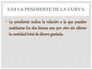 5.3.8 LA PENDIENTE DE LA CURVA
• La pendiente indica la relación a la que pueden
sustituirse los dos bienes uno por otro sin alterar
la cantidad total de dinero gastada.
 