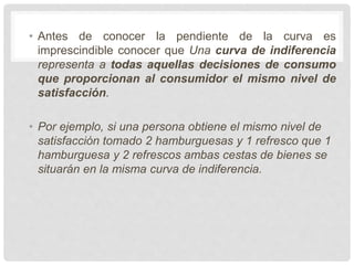 • Antes de conocer la pendiente de la curva es
imprescindible conocer que Una curva de indiferencia
representa a todas aquellas decisiones de consumo
que proporcionan al consumidor el mismo nivel de
satisfacción.
• Por ejemplo, si una persona obtiene el mismo nivel de
satisfacción tomado 2 hamburguesas y 1 refresco que 1
hamburguesa y 2 refrescos ambas cestas de bienes se
situarán en la misma curva de indiferencia.
 