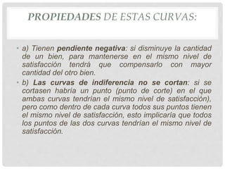 PROPIEDADES DE ESTAS CURVAS:
• a) Tienen pendiente negativa: si disminuye la cantidad
de un bien, para mantenerse en el mismo nivel de
satisfacción tendrá que compensarlo con mayor
cantidad del otro bien.
• b) Las curvas de indiferencia no se cortan: si se
cortasen habría un punto (punto de corte) en el que
ambas curvas tendrían el mismo nivel de satisfacción),
pero como dentro de cada curva todos sus puntos tienen
el mismo nivel de satisfacción, esto implicaría que todos
los puntos de las dos curvas tendrían el mismo nivel de
satisfacción.
 