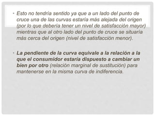 • Esto no tendría sentido ya que a un lado del punto de
cruce una de las curvas estaría más alejada del origen
(por lo que debería tener un nivel de satisfacción mayor)
mientras que al otro lado del punto de cruce se situaría
más cerca del origen (nivel de satisfacción menor).
• La pendiente de la curva equivale a la relación a la
que el consumidor estaría dispuesto a cambiar un
bien por otro (relación marginal de sustitución) para
mantenerse en la misma curva de indiferencia.
 