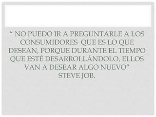 “ NO PUEDO IR A PREGUNTARLE A LOS
CONSUMIDORES QUE ES LO QUE
DESEAN, PORQUE DURANTE EL TIEMPO
QUE ESTÉ DESARROLLÁNDOLO, ELLOS
VAN A DESEAR ALGO NUEVO”
STEVE JOB.
 
