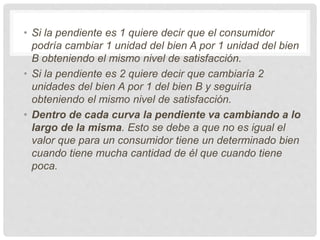• Si la pendiente es 1 quiere decir que el consumidor
podría cambiar 1 unidad del bien A por 1 unidad del bien
B obteniendo el mismo nivel de satisfacción.
• Si la pendiente es 2 quiere decir que cambiaría 2
unidades del bien A por 1 del bien B y seguiría
obteniendo el mismo nivel de satisfacción.
• Dentro de cada curva la pendiente va cambiando a lo
largo de la misma. Esto se debe a que no es igual el
valor que para un consumidor tiene un determinado bien
cuando tiene mucha cantidad de él que cuando tiene
poca.
 