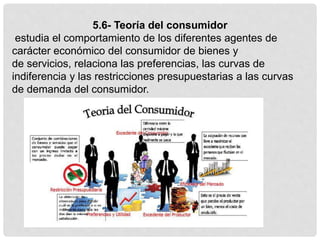5.6- Teoría del consumidor
estudia el comportamiento de los diferentes agentes de
carácter económico del consumidor de bienes y
de servicios, relaciona las preferencias, las curvas de
indiferencia y las restricciones presupuestarias a las curvas
de demanda del consumidor.
 