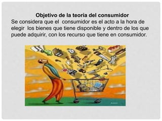 Objetivo de la teoría del consumidor
Se considera que el consumidor es el acto a la hora de
elegir los bienes que tiene disponible y dentro de los que
puede adquirir, con los recurso que tiene en consumidor.
 