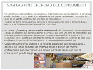 5.3.4 LAS PREFERENCIAS DEL CONSUMIDOR
• En economía un consumidor es una persona u organización que demanda bienes o servicios a
cambio de dinero proporcionados por el productor o el proveedor de bienes o servicios. Es
decir, es un agente económico con una serie de necesidades.
• También se define como aquél que consume o compra productos para el consumo. Es por
tanto el actor final de diversas transacciones productivas.
• Ahora bien. ¿Quién es y qué caracteriza a un consumidor? Un consumidor es una persona
o grupo de personas que demanda bienes o servicios, que tiene una serie de necesidades que
satisfacer y un cierto ingreso monetario para hacerlo. Y resulta difícil caracterizar a un
consumidor típico, puesto que a lo largo del tiempo, la configuración económica de cada lugar
es diferente, lo que condiciona la existencia de patrones de consumo distintos.
• Cada consumidor es distinto a la hora de satisfacer sus necesidades y
deseos, no todos comprar las mismas cosas o tienen las misma
preferencias, por eso vemos una amplia gama de productos que el
consumidor puede elegir.
 