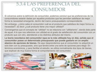 5.3.4 LAS PREFERENCIA DEL
CONSUMIDOR
• Si volvemos sobre la definición de consumidor, podemos concluir que las preferencias de los
consumidores estarán dadas por aquellos productos que les permitan satisfacer de mejor
forma la necesidad emergente, dentro del marco presupuestario correspondiente.
• Sin embargo, ¿cómo sabe el consumidor cuál es el producto que satisface de mejor forma su
necesidad?, es decir ¿cuál producto tiene una mayor utilidad?
• Convengamos que el concepto de “utilidad” no se relaciona con “utilitarismo”, siendo éste parte
de aquel. A lo que nos referimos con utilidad es al grado de satisfacción del consumidor con un
producto que con otro, atendiendo a los distintos atributos del mismo.
• La teoría neoclásica del consumidor (que es la más utilizada hoy en día), señala que el
consumidor posee un determinado presupuesto que puede gastarlo en un amplio
abanico de opciones de bienes. De aquí desprendemos que el consumidor no adquirirá un
solo bien con su presupuesto, sino que tendrá entre una serie de opciones para elegir. En
términos económicos, y para facilitar el estudio, se utiliza normalmente dos tipos de bienes,
que explican de muy buena forma el comportamiento del consumidor.
 