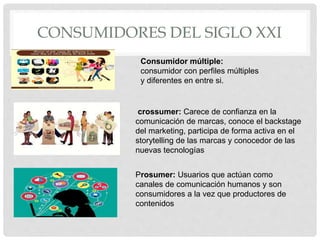 CONSUMIDORES DEL SIGLO XXI
Consumidor múltiple:
consumidor con perfiles múltiples
y diferentes en entre si.
crossumer: Carece de confianza en la
comunicación de marcas, conoce el backstage
del marketing, participa de forma activa en el
storytelling de las marcas y conocedor de las
nuevas tecnologías
Prosumer: Usuarios que actúan como
canales de comunicación humanos y son
consumidores a la vez que productores de
contenidos
 