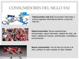 CONSUMIDORES DEL SIGLO XXI
Cibersumidor web 2.0 Consumidor informado y
activos agentes informativos dentro y fuera de
Internet.
Hiperconsumidor: Busca experiencias
emocionales, mayor bienestar, calidad de vida y de
salud, calidad de marcas, autenticidad, inmediatez y
comunicación
Nuevo consumista: vive al mes (no al día ni al
año), prefiere el valor restado al valor añadido
 