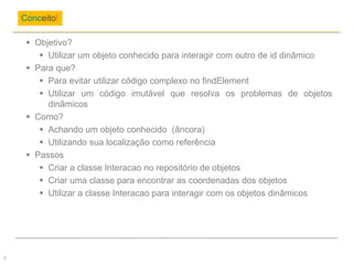  Objetivo?
 Utilizar um objeto conhecido para interagir com outro de id dinâmico
 Para que?
 Para evitar utilizar código complexo no findElement
 Utilizar um código imutável que resolva os problemas de objetos
dinâmicos
 Como?
 Achando um objeto conhecido (âncora)
 Utilizando sua localização como referência
 Passos
 Criar a classe Interacao no repositório de objetos
 Criar uma classe para encontrar as coordenadas dos objetos
 Utilizar a classe Interacao para interagir com os objetos dinâmicos
Conceito!
2
 
