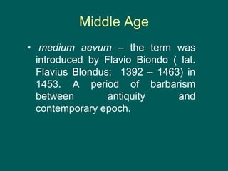 Middle Age
• medium aevum – the term was
introduced by Flavio Biondo ( lat.
Flavius Blondus; 1392 – 1463) in
1453. A period of barbarism
between antiquity and
contemporary epoch.
 