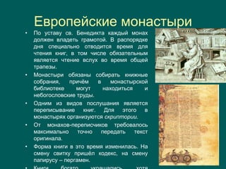 Европейские монастыри
• По уставу св. Бенедикта каждый монах
должен владеть грамотой. В распорядке
дня специально отводится время для
чтения книг, в том числе обязательным
является чтение вслух во время общей
трапезы.
• Монастыри обязаны собирать книжные
собрания, причём в монастырской
библиотеке могут находиться и
небогословские труды.
• Одним из видов послушания является
переписывание книг. Для этого в
монастырях организуются скриптории.
• От монахов-переписчиков требовалось
максимально точно передать текст
оригинала.
• Форма книги в это время изменилась. На
смену свитку пришёл кодекс, на смену
папирусу – пергамен.
 