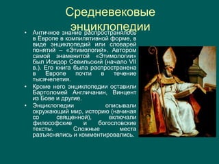 Средневековые
энциклопедии• Античное знание распространялось
в Европе в компилятивной форме, в
виде энциклопедий или словарей
понятий – «Этимологий». Автором
самой знаменитой «Этимологии»
был Исидор Севильский (начало VII
в.). Его книга была распространена
в Европе почти в течение
тысячелетия.
• Кроме него энциклопедии оставили
Бартоломей Англичанин, Винцент
из Бове и другие.
• Энциклопедии описывали
окружающий мир, историю (начиная
со священной), включали
философские и богословские
тексты. Сложные места
разъяснялись и комментировались.
 