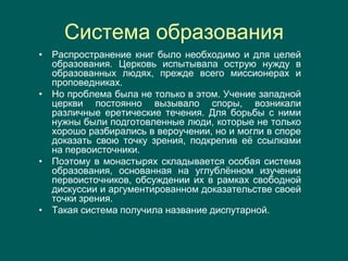 Система образования
• Распространение книг было необходимо и для целей
образования. Церковь испытывала острую нужду в
образованных людях, прежде всего миссионерах и
проповедниках.
• Но проблема была не только в этом. Учение западной
церкви постоянно вызывало споры, возникали
различные еретические течения. Для борьбы с ними
нужны были подготовленные люди, которые не только
хорошо разбирались в вероучении, но и могли в споре
доказать свою точку зрения, подкрепив её ссылками
на первоисточники.
• Поэтому в монастырях складывается особая система
образования, основанная на углублённом изучении
первоисточников, обсуждении их в рамках свободной
дискуссии и аргументированном доказательстве своей
точки зрения.
• Такая система получила название диспутарной.
 