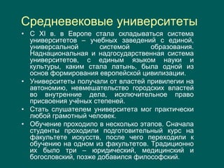Средневековые университеты
• С XI в. в Европе стала складываться система
университетов – учебных заведений с единой,
универсальной системой образования.
Наднациональная и надгосударственная система
университетов, с единым языком науки и
культуры, каким стала латынь, была одной из
основ формирования европейской цивилизации.
• Университеты получали от властей привилегии на
автономию, невмешательство городских властей
во внутренние дела, исключительное право
присвоения учёных степеней.
• Стать слушателем университета мог практически
любой грамотный человек.
• Обучение проходило в несколько этапов. Сначала
студенты проходили подготовительный курс на
факультете искусств, после чего переходили к
обучению на одном из факультетов. Традиционно
их было три – юридический, медицинский и
богословский, позже добавился философский.
 