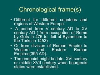 Chronological frame(s)
• Different for different countries and
regions of Western Europe.
• A period from V century AD to XV
century AD ( from occupation of Rome
by Gots in 476 to fall of Byzantium to
the Turks in 1453)
• Or from division of Roman Empire to
Western and Eastern Roman
Empires(395 AD).
• The endpoint might be late XVI century
or middle XVII century when bourgeois
states were established.
 