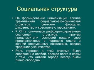 Социальная структура
• На формирование цивилизации влияла
трехчленная социально-экономическая
структура: светские феодалы,
духовенство и крестьяне с горожанами.
• К XIII в. сложилась дифференцированная
сословная структура, причем
представители сословий видели свое
предназначение в передаче опыта и
знаний следующему поколению, создав
традицию ученичества.
• Роль городов в этой системе была
совершенно особой, прежде всего в связи
с тем, что жители города всегда были
лично свободны.
 
