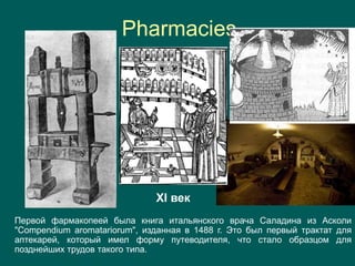 Pharmacies
Первой фармакопеей была книга итальянского врача Саладина из Асколи
"Compendium aromatariorum", изданная в 1488 г. Это был первый трактат для
аптекарей, который имел форму путеводителя, что стало образцом для
позднейших трудов такого типа.
XI век
 