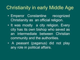 Christianity in early Middle Age
• Emperor Constantine recognized
Christianity as an official religion.
• It was mostly a city religion. Every
city has its own bishop who seved as
an intermediate between Christian
community and the authorities.
• A peasant (paganus) did not play
any role in political affairs.
 