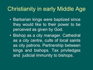 Christianity in early Middle Age
• Barbarian kings were baptized since
they would like to their power to be
perceived as given by God.
• Bishop as a city manager. Cathedral
as a city centre, cults of local saints
as city patrons. Partnership between
kings and bishops. Tax priviledges
and judicial immunity to bishops.
 