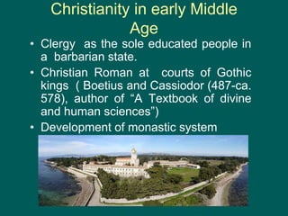 Christianity in early Middle
Age
• Clergy as the sole educated people in
a barbarian state.
• Christian Roman at courts of Gothic
kings ( Boetius and Cassiodor (487-ca.
578), author of “A Textbook of divine
and human sciences”)
• Development of monastic system
 