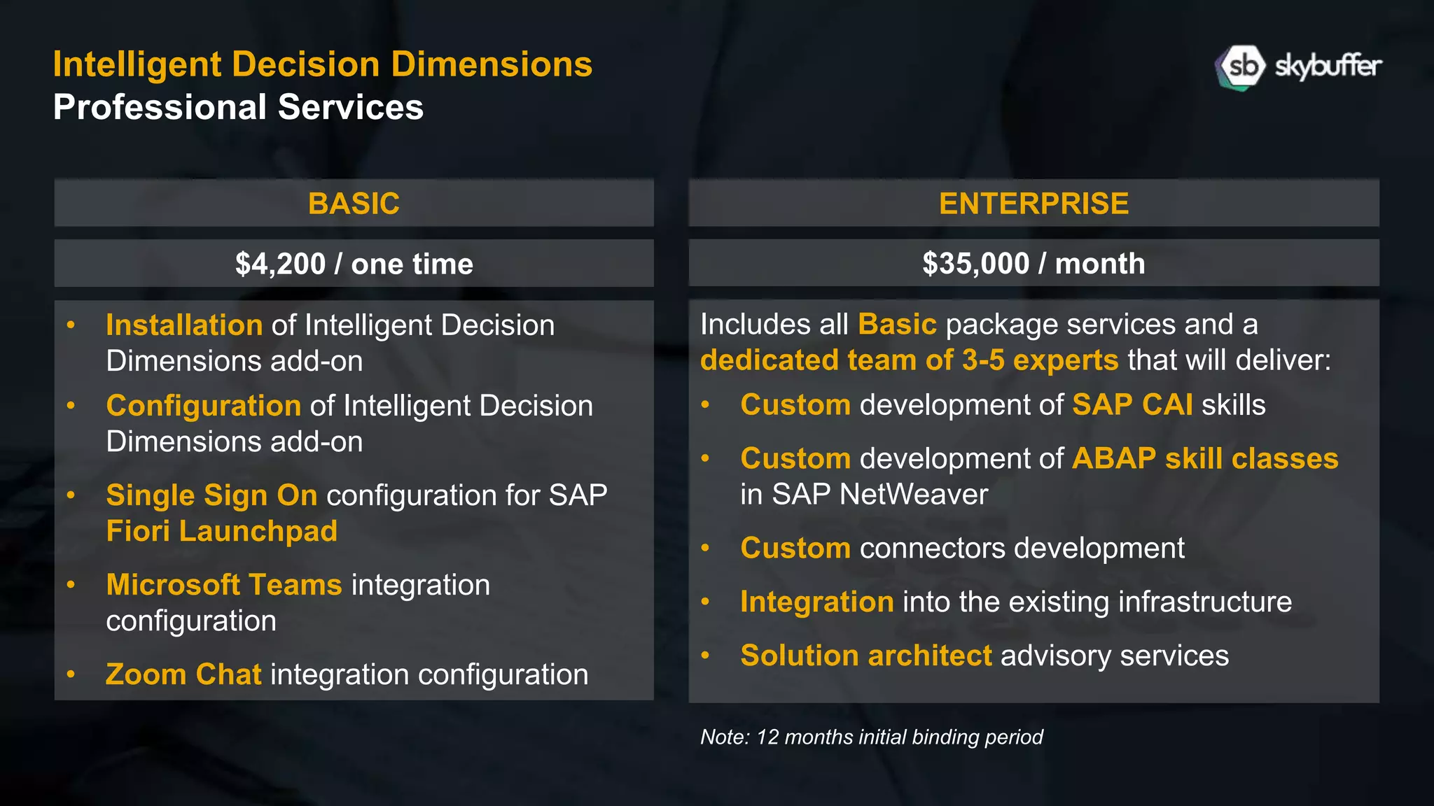• Installation of Intelligent Decision
Dimensions add-on
• Configuration of Intelligent Decision
Dimensions add-on
• Single Sign On configuration for SAP
Fiori Launchpad
• Microsoft Teams integration
configuration
• Zoom Chat integration configuration
Includes all Basic package services and a
dedicated team of 3-5 experts that will deliver:
• Custom development of SAP CAI skills
• Custom development of ABAP skill classes
in SAP NetWeaver
• Custom connectors development
• Integration into the existing infrastructure
• Solution architect advisory services
ENTERPRISE
$35,000 / month
BASIC
$4,200 / one time
Intelligent Decision Dimensions
Professional Services
Note: 12 months initial binding period
 