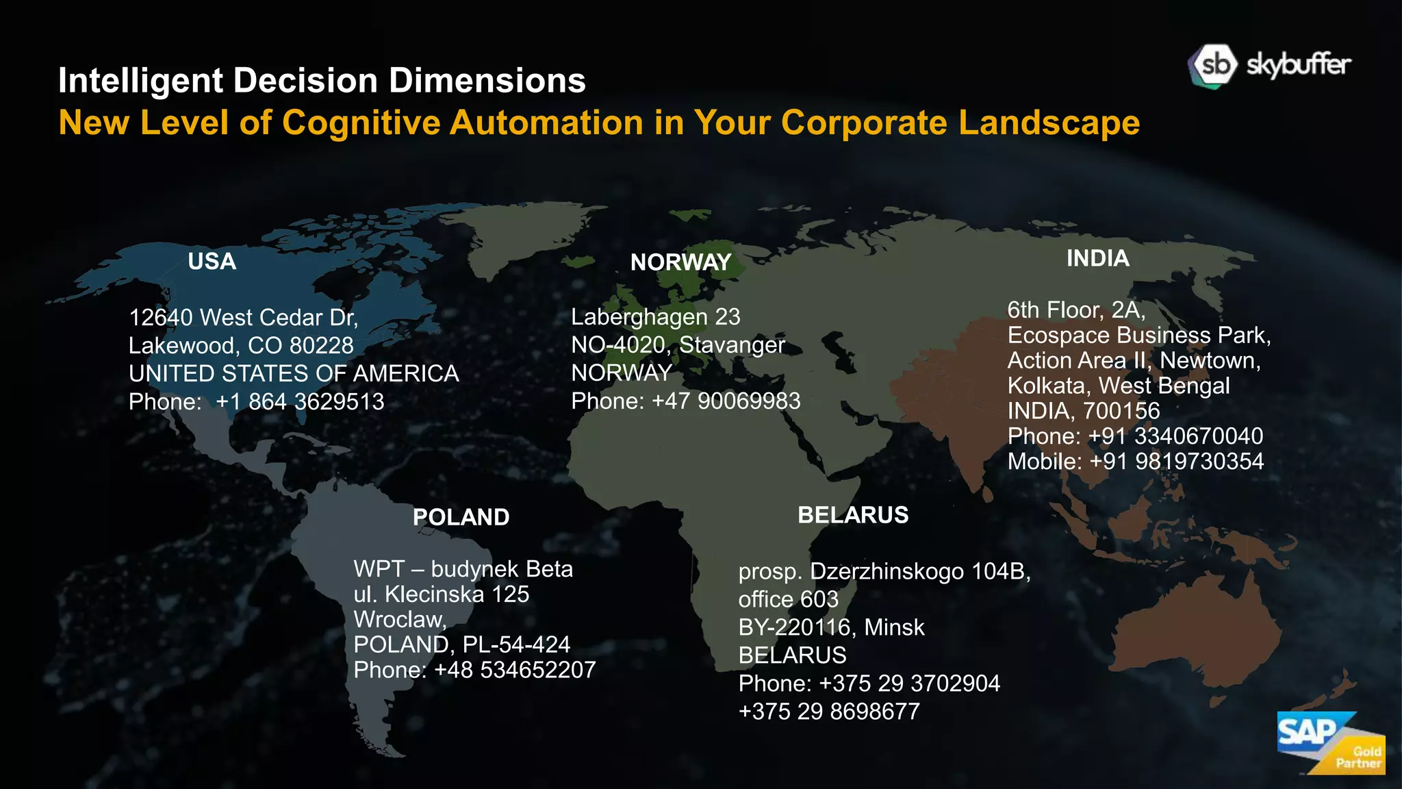 12
NORWAY
Laberghagen 23
NO-4020, Stavanger
NORWAY
Phone: +47 90069983
Intelligent Decision Dimensions
New Level of Cognitive Automation in Your Corporate Landscape
POLAND
WPT – budynek Beta
ul. Klecinska 125
Wroclaw,
POLAND, PL-54-424
Phone: +48 534652207
INDIA
6th Floor, 2A,
Ecospace Business Park,
Action Area II, Newtown,
Kolkata, West Bengal
INDIA, 700156
Phone: +91 3340670040
Mobile: +91 9819730354
BELARUS
prosp. Dzerzhinskogo 104B,
office 603
BY-220116, Minsk
BELARUS
Phone: +375 29 3702904
+375 29 8698677
USA
12640 West Cedar Dr,
Lakewood, CO 80228
UNITED STATES OF AMERICA
Phone: +1 864 3629513
 