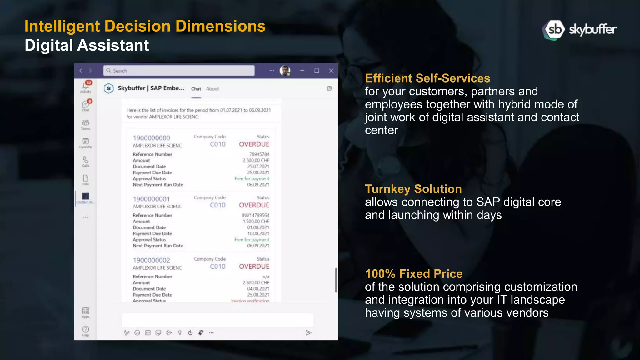 Intelligent Decision Dimensions
Digital Assistant
Efficient Self-Services
for your customers, partners and
employees together with hybrid mode of
joint work of digital assistant and contact
center
Turnkey Solution
allows connecting to SAP digital core
and launching within days
100% Fixed Price
of the solution comprising customization
and integration into your IT landscape
having systems of various vendors
 