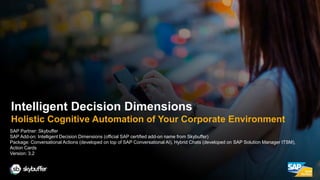 SAP Partner: Skybuffer
SAP Add-on: Intelligent Decision Dimensions (official SAP certified add-on name from Skybuffer)
Package: Conversational Actions (developed on top of SAP Conversational AI), Hybrid Chats (developed on SAP Solution Manager ITSM),
Action Cards
Version: 3.2
Intelligent Decision Dimensions
Holistic Cognitive Automation of Your Corporate Environment
 