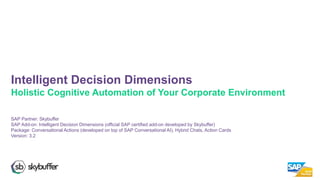 SAP Partner: Skybuffer
SAP Add-on: Intelligent Decision Dimensions (official SAP certified add-on developed by Skybuffer)
Package: Conversational Actions (developed on top of SAP Conversational AI), Hybrid Chats, Action Cards
Version: 3.2
Intelligent Decision Dimensions
Holistic Cognitive Automation of Your Corporate Environment
 