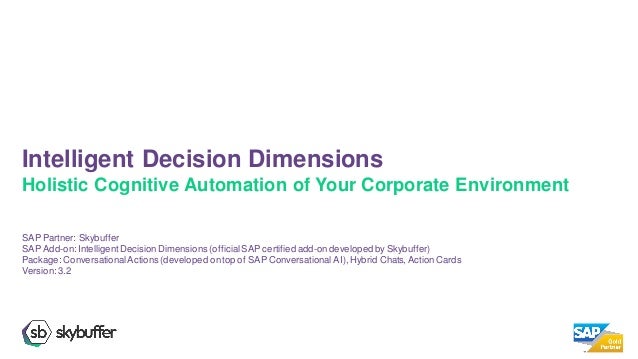 SAP Partner: Skybuffer
SAP Add-on:IntelligentDecisionDimensions (official SAP certified add-ondevelopedby Skybuffer)
Package: ConversationalActions (developed ontop of SAP Conversational AI), Hybrid Chats, Action Cards
Version:3.2
Intelligent Decision Dimensions
Holistic Cognitive Automation of Your Corporate Environment
 
