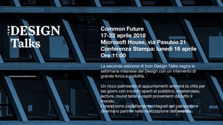 Common Future
17-22 aprile 2018
Microsoft House, via Pasubio 21
Conferenza Stampa: lunedì 16 aprile
Ore 11:00
La seconda edizione di Icon Design Talks segna la
settimana milanese del Design con un intervento di
grande forza e visibilità.
Un ricco palinsesto di appuntamenti animerà la città per
sei giorni con incontri aperti al pubblico, masterclass,
lecture, round table e ospiti provenienti da tutto il
mondo.
I brand sono perfettamente integrati nel palinsesto e
diventano partner nella realizzazione dell’evento.
 